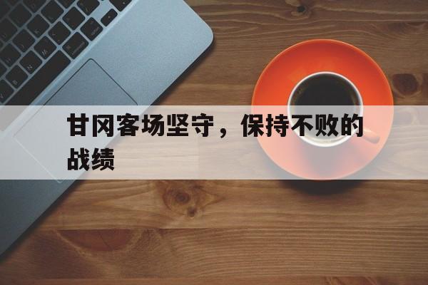 半岛体育官网登录-甘冈客场坚守，保持不败的战绩的简单介绍